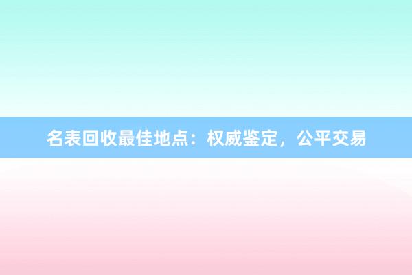 名表回收最佳地点：权威鉴定，公平交易